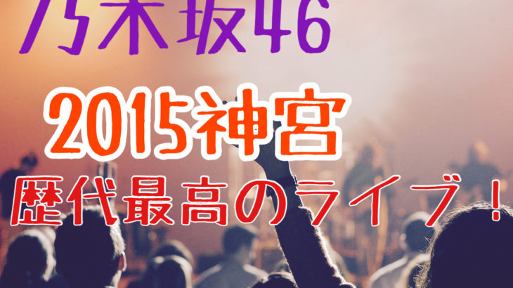 【乃木坂46】2015年神宮！歴代最高のライブ！セットリスト・感想